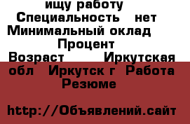 ищу работу  › Специальность ­ нет › Минимальный оклад ­ 25 000 › Процент ­ 100 › Возраст ­ 28 - Иркутская обл., Иркутск г. Работа » Резюме   